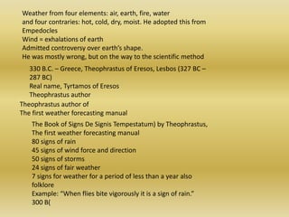 Weather from four elements: air, earth, fire, water and four contraries: hot, cold, dry, moist. He adopted this from Empedocles Wind = exhalations of earth Admitted controversy over earth’s shape. He was mostly wrong, but on the way to the scientific method 330 B.C. – Greece, Theophrastus of Eresos, Lesbos (327 BC – 287 BC) Real name, Tyrtamos of EresosTheophrastus author Theophrastus author of The first weather forecasting manual The Book of Signs De SignisTempestatum) by Theophrastus, The first weather forecasting manual 80 signs of rain 45 signs of wind force and direction 50 signs of storms 24 signs of fair weather 7 signs for weather for a period of less than a year also folklore Example: “When flies bite vigorously it is a sign of rain.” 300 B( 