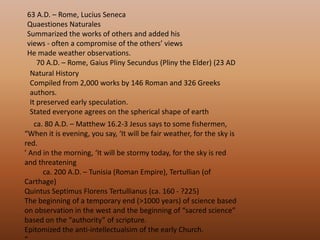 63 A.D. – Rome, Lucius Seneca QuaestionesNaturalesSummarized the works of others and added his views - often a compromise of the others’ views He made weather observations.      70 A.D. – Rome, Gaius Pliny Secundus (Pliny the Elder) (23 AD Natural History Compiled from 2,000 works by 146 Roman and 326 Greeks authors. It preserved early speculation. Stated everyone agrees on the spherical shape of earth      ca. 80 A.D. – Matthew 16.2-3 Jesus says to some fishermen, “When it is evening, you say, ‘It will be fair weather, for the sky is red. ’ And in the morning, ‘It will be stormy today, for the sky is red and threatening           ca. 200 A.D. – Tunisia (Roman Empire), Tertullian (of Carthage) Quintus SeptimusFlorensTertullianus (ca. 160 - ?225) The beginning of a temporary end (>1000 years) of science based on observation in the west and the beginning of “sacred science” based on the “authority” of scripture. Epitomized the anti-intellectualsim of the early Church. “