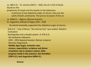 ca. 380 A.D. – St. Jerome (340-2 – 420), the air is full of devils based on the prophecies of Isaiah and the Epistle to the Ephesians. A doctrine of the diabolical origin of storms, they are the work of God’s archenemy “the prince of power of the air. ca. 400A.D. – Algeria, (Roman Empire), St. Augustine, Bishop of Hippo (354 – 430) He whole heartedly supported the diabolical origin of storms. 410 A.D. – City of Rome, “the eternal City” was sacked. Western Civilization disintegrates into a feudal system. In 476 A.D. the barbarian Odovacer(434 – 493) deposed western Roman emperor Romulus Augustulus. Middle Ages begin, Aristotle rules science, superstition, scripture and divine revelation rule in western culture, little progress made in the sciences. See Tertullian (200 A.D.) and Augustine (400A.D.)                 Source: