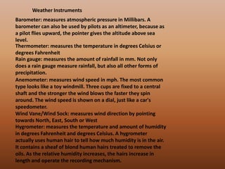 Weather InstrumentsBarometer: measures atmospheric pressure in Millibars. A barometer can also be used by pilots as an altimeter, because as a pilot flies upward, the pointer gives the altitude above sea level.Thermometer: measures the temperature in degrees Celsius or degrees FahrenheitRain gauge: measures the amount of rainfall in mm. Not only does a rain gauge measure rainfall, but also all other forms of precipitation.Anemometer: measures wind speed in mph. The most common type looks like a toy windmill. Three cups are fixed to a central shaft and the stronger the wind blows the faster they spin around. The wind speed is shown on a dial, just like a car's speedometer.Wind Vane/Wind Sock: measures wind direction by pointing towards North, East, South or WestHygrometer: measures the temperature and amount of humidity in degrees Fahrenheit and degrees Celsius. A hygrometer actually uses human hair to tell how much humidity is in the air. It contains a sheaf of blond human hairs treated to remove the oils. As the relative humidity increases, the hairs increase in length and operate the recording mechanism.