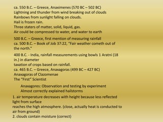 ca. 550 B.C. – Greece, Anaximenes (570 BC – 502 BC) Lightning and thunder from wind breaking out of clouds Rainbows from sunlight falling on clouds. Hail is frozen rain. Three staters of matter, solid, liquid, gas. Air could be compressed to water, and water to earth 500 B.C. – Greece, first mention of measuring rainfall ca. 500 B.C. – Book of Job 37:22, “Fair weather cometh out of the north.” 400 B.C. - India, rainfall measurements using bowls 1 Aratni (18 in.) in diameter taxation of crops based on rainfall. ca. 465 B.C. – Greece, Anaxagoras (499 BC – 427 BC) Anaxagoras of ClazomenaeThe “First” Scientist Anaxagores: Observation and testing by experiment Almost correctly explained hailstorms 1. air temperature decreases with height because less reflected light from surface reaches the high atmosphere. (close, actually heat is conducted to air from ground) 2. cloudscontainmoisture (correct) 