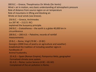 300 B.C. – Greece, Theophrastus On Winds (De Ventis) Wind = air in motion, very basic understanding of atmospheric pressure Role of distance from source region on air temperature Role of mountains in lifting and blocking air. Wrote on local winds (sea breeze). 250 B.C. – Greece, Archimedes (ca 287 BC – 212/11 BC) explained the buoyancy principle. 240 B.C. – Eratosthenes – the earth is a globe 40,000 km in circumference 200 B.C. – 200 A.D. – Palestine, records of rainfall measurements 29 B.C. – Rome, Virgil (70 BC – 19 BC) Georgics (2000 lines of poetry on agriculture and weather) Established the tradition of including weather signs in handbooks of Animal husbandry. 25 A.D. – Spain (Roman Empire), PomponiusMela, geographer Formalized climate zone system 61 A.D. – Rome, Lucius Seneca (4 BC – 65 AD) Complained of the air pollution in Rome. 