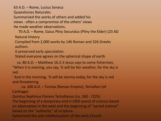 63 A.D. – Rome, Lucius Seneca QuaestionesNaturalesSummarized the works of others and added his views - often a compromise of the others’ views He made weather observations.      70 A.D. – Rome, Gaius Pliny Secundus (Pliny the Elder) (23 AD Natural History Compiled from 2,000 works by 146 Roman and 326 Greeks authors. It preserved early speculation. Stated everyone agrees on the spherical shape of earth      ca. 80 A.D. – Matthew 16.2-3 Jesus says to some fishermen, “When it is evening, you say, ‘It will be fair weather, for the sky is red. ’ And in the morning, ‘It will be stormy today, for the sky is red and threatening           ca. 200 A.D. – Tunisia (Roman Empire), Tertullian (of Carthage) Quintus SeptimusFlorensTertullianus (ca. 160 - ?225) The beginning of a temporary end (>1000 years) of science based on observation in the west and the beginning of “sacred science” based on the “authority” of scripture. Epitomized the anti-intellectualsim of the early Church. “