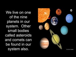 We live on one
of the nine
planets in our
system. Other
small bodies
called asteroids
and comets can
be found in our
system also.
 