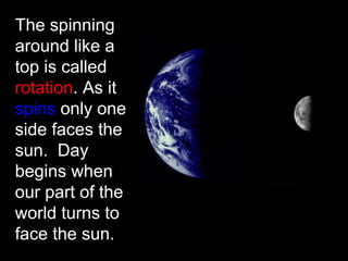 The spinning
around like a
top is called
rotation. As it
spins only one
side faces the
sun. Day
begins when
our part of the
world turns to
face the sun.
 