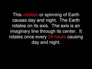 This rotation or spinning of Earth
causes day and night. The Earth
rotates on its axis. The axis is an
imaginary line through its center. It
rotates once every 24 hours causing
day and night.
 