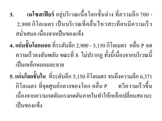 3. เมโซสเฟียร์ อยู่บริเวณเนื้อโลกชั้นล่าง ที่ความลึก 700 - 2,900 กิโลเมตร เป็นบริเวณที่คลื่นไหวสะเทือนมีความเร็ว สม่าเสมอ เนื่องจากเป็นของแข็ง 
4. แก่นชั้นโลกนอก ที่ระดับลึก 2,900 - 5,150 กิโลเมตร คลื่น P ลด ความเร็วลงฉับพลัน ขณะที่ S ไม่ปรากฏ ทั้งนี้เนื่องจากบริเวณนี้ เป็นเหล็กหลอมละลาย 
5. แก่นโลกชั้นใน ที่ระดับลึก 5,150 กิโลเมตร จนถึงความลึก 6,371 กิโลเมตร ที่จุดศูนย์กลางของโลก คลื่น P ทวีความเร็วขึ้น เนื่องจากความกดดันแรงกดดันภายในทาให้เหล็กเปลี่ยนสถานะ เป็นของแข็ง  