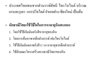 •ประเทศไทยพบซากดาบรรพ์ดัชนี ไทรโลไบต์ บริเวณ เกาะตะรุเตา แกรปโตไลต์ อาเภอฝาง เชียงใหม่ เป็นต้น 
•นักธรณีวิทยาใช้วิธีใดในการหาอายุหินตะกอน 
1.โดยใช้วิธีกัมมันตรังสีหาอายุของหิน 
2.โดยการค้นหาซากดึกดาบรรพ์ เช่นไทรโลไบต์ 3.ใช้วิธีกัมมันตภาพรังสี C-14 หาอายุซากดึกดาบรรพ์ 
4.ใช้ลักษณะโครงสร้างทางธรณีวิทยาของหิน  