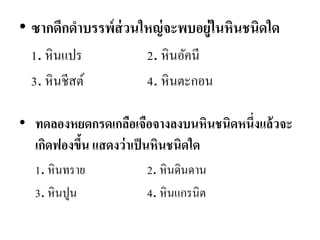 •ซากดึกดาบรรพ์ส่วนใหญ่จะพบอยู่ในหินชนิดใด 
1. หินแปร 2. หินอัคนี 
3. หินชีสต์ 4. หินตะกอน 
•ทดลองหยดกรดเกลือเจือจางลงบนหินชนิดหนึ่งแล้วจะ เกิดฟองขึ้น แสดงว่าเป็นหินชนิดใด 
1. หินทราย 2. หินดินดาน 
3. หินปูน 4. หินแกรนิต  