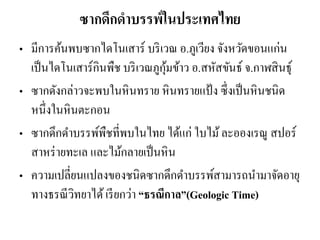 ซากดึกดาบรรพ์ในประเทศไทย 
•มีการค้นพบซากไดโนเสาร์ บริเวณ อ.ภูเวียง จังหวัดขอนแก่น เป็นไดโนเสาร์กินพืช บริเวณภูกุ้มข้าว อ.สหัสขันธ์ จ.กาฬสินธุ์ 
•ซากดังกล่าวจะพบในหินทราย หินทรายแป้ง ซึ่งเป็นหินชนิด หนึ่งในหินตะกอน 
•ซากดึกดาบรรพ์พืชที่พบในไทย ได้แก่ ใบไม้ ละอองเรณู สปอร์ สาหร่ายทะเล และไม้กลายเป็นหิน 
•ความเปลี่ยนแปลงของชนิดซากดึกดาบรรพ์สามารถนามาจัดอายุ ทางธรณีวิทยาได้ เรียกว่า “ธรณีกาล”(Geologic Time)  