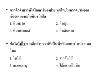 •ซากดึกดาบรรพ์ไดโนเสาร์ของประเทศไทยในภาคตะวันออก เฉียงเหนอพบในหินชนิดใด 
1. หินทราย 2. หินปูน 
3. หินบะซอลต์ 4. หินดินดาน 
•ข้อใดไม่ใช่ซากดึกดาบรรพ์ที่เป็นพืชที่เคยพบในประเทศ ไทย 
1. ใบไม้ 2. รากต้นไม้ 
3. ละอองเรณู 4. ไม้กลายเป็นหิน 
 