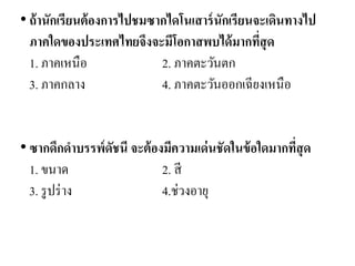 •ถ้านักเรียนต้องการไปชมซากไดโนเสาร์นักเรียนจะเดินทางไป ภาคใดของประเทศไทยจึงจะมีโอกาสพบได้มากที่สุด 1. ภาคเหนือ 2. ภาคตะวันตก 3. ภาคกลาง 4. ภาคตะวันออกเฉียงเหนือ 
• ซากดึกดาบรรพ์ดัชนี จะต้องมีความเด่นชัดในข้อใดมากที่สุด 1. ขนาด 2. สี 3. รูปร่าง 4.ช่วงอายุ  