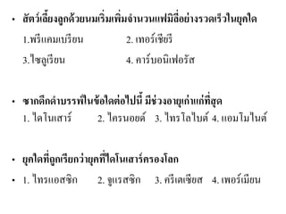 •สัตว์เลี้ยงลูกด้วยนมเริ่มเพิ่มจานวนแฟมิลี่อย่างรวดเร็วในยุคใด 
1.พรีแคมเบรียน 2. เทอร์เชียรี 
3.ไซลูเรียน 4. คาร์บอนิเฟอรัส 
•ซากดึกดาบรรพ์ในข้อใดต่อไปนี้ มีช่วงอายุเก่าแก่ที่สุด 1. ไดโนเสาร์ 2. ไครนอยด์ 3. ไทรโลไบต์ 4. แอมโมไนต์ 
•ยุคใดที่ถูกเรียกว่ายุคที่ไดโนเสาร์ครองโลก 
•1. ไทรแอสซิก 2. จูแรสซิก 3. ครีเตเซียส 4. เพอร์เมียน  