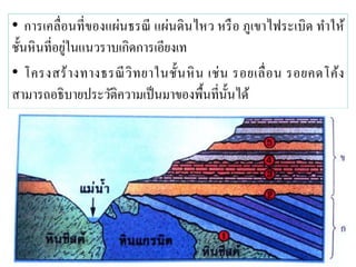 • การเคลื่อนที่ของแผ่นธรณี แผ่นดินไหว หรือ ภูเขาไฟระเบิด ทาให้ ชั้นหินที่อยู่ในแนวราบเกิดการเอียงเท 
• โครงสร้างทางธรณีวิทยาในชั้นหิน เช่น รอยเลื่อน รอยคดโค้ง สามารถอธิบายประวัติความเป็นมาของพื้นที่นั้นได้ 
 