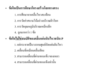 •ข้อใดเป็นการศึกษาโครงสร้างโลกทางตรง 
1. การศึกษาจากคลื่นไหวสะเทือน 
2. การวัดค่าสนามโน้มถ่วงบริเวณผิวโลก 
3. การวัดอุณหภูมิบริเวณเหมืองลึก 
4. ถูกมากกว่า 1 ข้อ 
•ข้อใดไม่ใช่สมบัติของคลื่นแผ่นดินไหวชนิด P 
1. แผ่กระจายเป็นวงรอบศูนย์เกิดแผ่นดินไหว 
2. เคลื่อนที่เหมือนคลื่นเสียง 
3. สามารถเคลื่อนที่ผ่านของแข็ง ของเหลว 
4. สามารถเคลื่อนที่ผ่านของแข็งเท่านั้น  