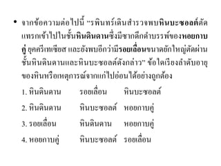 •จากข้อความต่อไปนี้ “รพินทร์เดินสารวจพบหินบะซอลต์ตัด แทรกเข้าไปในชั้นหินดินดานซึ่งมีซากดึกดาบรรพ์ของหอยกาบ คู่ ยุคครีเทเซียส และยังพบอีกว่ามีรอยเลื่อนขนาดยักใหญ่ตัดผ่าน ชั้นหินดินดานและหินบะซอลต์ดังกล่าว” ข้อใดเรียงลาดับอายุ ของหินหรือเหตุการณ์จากแก่ไปอ่อนได้อย่างถูกต้อง 
1. หินดินดาน รอยเลื่อน หินบะซอลต์ 
2. หินดินดาน หินบะซอลต์ หอยกาบคู่ 
3. รอยเลื่อน หินดินดาน หอยกาบคู่ 
4. หอยกาบคู่ หินบะซอลต์ รอยเลื่อน 
 
