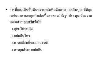 •การที่มองเห็นชั้นหินทรายสลับหินดินดาน และหินปูน ที่มีมุม เทชันมาก และถูกบีบอัดเป็นรอยคดโค้งรูปประทุนเนื่องจาก หลายสาเหตุยกเว้นข้อใด 
1.ภูเขาไฟระเบิด 
2.แผ่นดินไหว 
3.การเคลื่อนที่ของแผ่นธรณี 
4.การยุบตัวของแผ่นดิน  