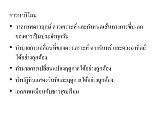 ชาวบาบิโลน •วาดภาพดาวฤกษ์ ดาวเคราะห์ และกาหนดเส้นทางการขึ้น-ตก ของดาวเป็นประจาทุกวัน 
•ทานายการเคลื่อนที่ของดาวเคราะห์ ดวงจันทร์ และดวงอาทิตย์ ได้อย่างถูกต้อง 
•ทานายการเปลี่ยนแปลงฤดูกาลได้อย่างถูกต้อง 
•ทาปฏิทินแสดงวันที่และฤดูกาลได้อย่างถูกต้อง 
•เอกภพเหมือนกับชาวสุเมเรียน  