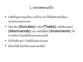 2. เอกภพของกรีก 
•อาศัยข้อมูลจากสุเมเรียน+บาบิโลน และให้คณิตศาสตร์พัฒนา แบบจาลองของเอกภพ •โซคราตีส (Socrates) ธาลีส (Thales) อเล็กซิมานเดอร์ (Aleximander) และ อเน็กซีมีนีส (Anaximenis) ให้ ความเห็นว่าโลกเกิดขึ้นเองตามธรรมชาติ 
•อริสโตเติล พบว่า โลกมีลักษณะทรงกลม 
•อริสตาร์คัส โลกโคจรรอบดวงอาทิตย์  