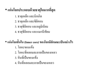 • แก่นโลกประกอบด้วยธาตุใดมากที่สุด 1. ธาตุเหล็ก และนิกเกิล 2. ธาตุเหล็ก และซิลิคอน 3. ธาตุซิลิคอน และอลูมิเนียม 4. ธาตุซิลิคอน และแมกนีเซียม 
• แก่นโลกชั้นใน (Inner core) ของโลกมีลักษณะเป็นอย่างไร 
1. โลหะของแข็ง 
2. โลหะที่หลอมละลายเป็นของเหลว 
3. หินที่เป็นของแข็ง 
4. หินที่หลอมละลายเป็นของเหลว  