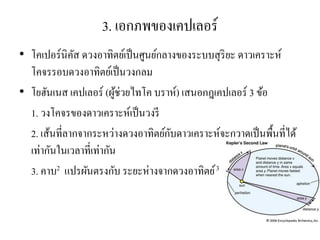 3. เอกภพของเคปเลอร์ 
•โคเปอร์นิคัส ดวงอาทิตย์เป็นศูนย์กลางของระบบสุริยะ ดาวเคราะห์ โคจรรอบดวงอาทิตย์เป็นวงกลม •โยฮันเนส เคปเลอร์ (ผู้ช่วยไทโค บราห์) เสนอกฎเคปเลอร์ 3 ข้อ 
1. วงโคจรของดาวเคราะห์เป็นวงรี 
2. เส้นที่ลากจากระหว่างดวงอาทิตย์กับดาวเคราะห์จะกวาดเป็นพื้นที่ได้ เท่ากันในเวลาที่เท่ากัน 
3. คาบ2 แปรผันตรงกับ ระยะห่างจากดวงอาทิตย์ 3  