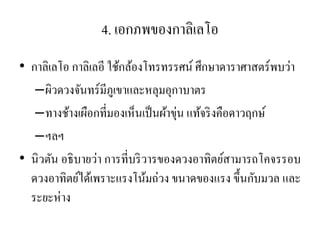4. เอกภพของกาลิเลโอ 
•กาลิเลโอ กาลิเลอี ใช้กล้องโทรทรรศน์ ศึกษาดาราศาสตร์พบว่า 
–ผิวดวงจันทร์มีภูเขาและหลุมอุกาบาตร 
–ทางช้างเผือกที่มองเห็นเป็นผ้าขุ่น แท้จริงคือดาวฤกษ์ 
–ฯลฯ 
•นิวตัน อธิบายว่า การที่บริวารของดวงอาทิตย์สามารถโคจรรอบ ดวงอาทิตย์ได้เพราะแรงโน้มถ่วง ขนาดของแรง ขึ้นกับมวล และ ระยะห่าง 
 