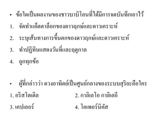 •ข้อใดเป็นผลงานของชาวบาบิโลนที่ได้มีการจดบันทึกเอาไว้ 
1.จัดทาแค็ตตาล็อกของดาวฤกษ์และดาวเคราะห์ 
2.ระบุเส้นทางการขึ้นตกของดาวฤกษ์และดาวเคราะห์ 
3.ทาปฏิทินแสดงวันที่และฤดูกาล 
4.ถูกทุกข้อ 
•ผู้ที่กล่าวว่า ดวงอาทิตย์เป็นศูนย์กลางของระบบสุริยะคือใคร 
1. อริสโตเติล 2. กาลิเลโอ กาลิเลอี 
3. เคปเลอร์ 4. โคเพอร์นิคัส  