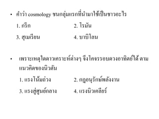 •คาว่า cosmology ชนกลุ่มแรกที่นามาใช้เป็นชาวอะไร 
1. กรีก 2. โรมัน 
3. สุเมเรียน 4. บาบิโลน 
•เพราะเหตุใดดาวเคราะห์ต่างๆ จึงโคจรรอบดวงอาทิตย์ได้ ตาม แนวคิดของนิวตัน 
1. แรงโน้มถ่วง 2. กฎอนุรักษ์พลังงาน 
3. แรงสู่ศูนย์กลาง 4. แรงนิวเคลียร์  