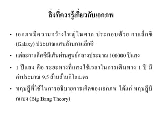 สิ่งที่ควรรู้เกี่ยวกับเอกภพ 
•เอกภพมีความกว้างใหญ่ไพศาล ประกอบด้วย กาแล็กซี (Galaxy) ประมาณแสนล้านกาแล็กซี •แต่ละกาแล็กซีมีเส้นผ่านศูนย์กลางประมาณ 100000 ปีแสง •1 ปีแสง คือ ระยะทางที่แสงใช้เวลาในการเดินทาง 1 ปี มี ค่าประมาณ 9.5 ล้านล้านกิโลเมตร 
•ทฤษฎีที่ใช้ในการอธิบายการเกิดของเอกภพ ได้แก่ ทฤษฎีบิ กแบง (Big Bang Theory)  