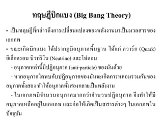 ทฤษฎีบิกแบง (Big Bang Theory) 
• เป็นทฤษฎีที่กล่าวถึงการเปลี่ยนแปลงของพลังงานมาเป็นมวลสารของ เอกภพ • ขณะเกิดบิกแบง ได้ปรากฏมีอนุภาคพื้นฐาน ได้แก่ ควาร์ก (Quark) อิเล็กตรอน นิวทริโน (Neutrino) และโฟตอน 
- อนุภาคเหล่านี้มีปฏิอนุภาค (anti-particle) ของมันด้วย 
- หากอนุภาคใดพบกับปฏิอนุภาคของมันจะเกิดการหลอมรวมกันของ อนุภาคทั้งสอง ทาให้อนุภาคทั้งสองกลายเป็นพลังงาน 
- ในเอกภพมีจานวนอนุภาคมากกว่าจานวนปฏิอนุภาค จึงทาให้มี อนุภาคเหลืออยู่ในเอกภพ และก่อให้เกิดเป็นสสารต่างๆ ในเอกภพใน ปัจจุบัน  