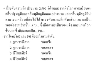 • ที่ระดับความลึก ประมาณ 2,900 กิโลเมตรจากผิวโลก ความเร็วของ คลื่นปฐมภูมิและคลื่นทุติยภูมิลดลงอย่างมาก และคลื่นทุติยภูมิไม่ สามารถเคลื่อนที่ต่อไปได้ ณ ระดับความลึกดังกล่าว เพราะเป็น รอยต่อระหว่างชั้น...(ก)... ซึ่งมีสถานะเป็นของแข็ง และแก่นโลก ชั้นนอกซึ่งมีสถานะเป็น... (ข).... 
จากโจทย์ (ก) และ (ข) คืออะไรตามลาดับ 
1. ฐานธรณีภาค ของแข็ง 
2. ฐานธรณีภาค ของเหลว 
3. มีโซสเฟียร์ ของแข็ง 
4. มีโซสเฟียร์ ของเหลว  