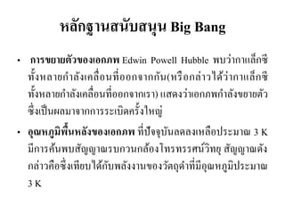 หลักฐานสนับสนุน Big Bang 
• การขยายตัวของเอกภพ Edwin Powell Hubble พบว่ากาแล็กซี ทั้งหลายกาลังเคลื่อนที่ออกจากกัน(หรือกล่าวได้ว่ากาแล็กซี ทั้งหลายกาลังเคลื่อนที่ออกจากเรา) แสดงว่าเอกภพกาลังขยายตัว ซึ่งเป็นผลมาจากการระเบิดครั้งใหญ่ •อุณหภูมิพื้นหลังของเอกภพ ที่ปัจจุบันลดลงเหลือประมาณ 3 K มีการค้นพบสัญญาณรบกวนกล้องโทรทรรศน์วิทยุ สัญญาณดัง กล่าวคือซึ่งเทียบได้กับพลังงานของวัตถุดาที่มีอุณหภูมิประมาณ 3 K  