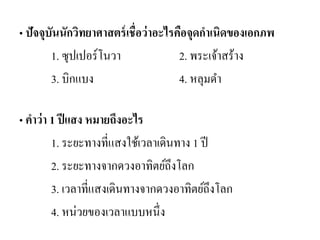 • ปัจจุบันนักวิทยาศาสตร์เชื่อว่าอะไรคือจุดกาเนิดของเอกภพ 
1. ซุปเปอร์โนวา 2. พระเจ้าสร้าง 
3. บิกแบง 4. หลุมดา 
• คาว่า 1 ปีแสง หมายถึงอะไร 
1. ระยะทางที่แสงใช้เวลาเดินทาง 1 ปี 
2. ระยะทางจากดวงอาทิตย์ถึงโลก 
3. เวลาที่แสงเดินทางจากดวงอาทิตย์ถึงโลก 
4. หน่วยของเวลาแบบหนึ่ง 
 