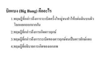บิกแบง (Big Bang) คืออะไร 
1.ทฤษฎีที่กล่าวถึงการระเบิดครั้งใหญ่จนทาให้แผ่นดินบนผิว โลกแยกออกจากกัน 
2.ทฤษฎีที่กล่าวถึงการเกิดดาวฤกษ์ 
3.ทฤษฎีที่กล่าวถึงการระเบิดของดาวฤกษ์จนเป็นดาวยักษ์แดง 
4.ทฤษฎีที่อธิบายการเกิดของเอกภพ  