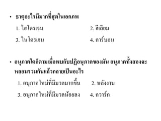 •ธาตุอะไรมีมากที่สุดในเอกภพ 
1. ไฮโดรเจน 2. ฮีเลียม 
3. ไนโตรเจน 4. คาร์บอน 
•อนุภาคใดก็ตามเมื่อพบกับปฏิอนุภาคของมัน อนุภาคทั้งสองจะ หลอมรวมกันแล้วกลายเป็นอะไร 
1. อนุภาคใหม่ที่มีมวลมากขึ้น 2. พลังงาน 
3. อนุภาคใหม่ที่มีมวลน้อยลง 4. ควาร์ก 
 