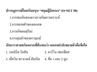 ปรากฏการณ์ใดสนับสนุน “ทฤษฎีบิกแบง” (O-NET 50) 
1.การชนกันของดาวหางกับดาวเคราะห์ 
2.การขยายตัวของเอกภพ 
3.การเกิดลมสุริยะ 
4.การยุบตัวของดาวฤกษ์ 
นักดาราศาสตร์คนแรกที่ค้นพบว่า เอกภพกาลังขยายตัวคือข้อใด 
1. รอเบิร์ต วิลสัน 2. อาร์โน เพนเซียส 
3. เอ็ดวิน พาวเวลล์ ฮับเบิล 4. ข้อ 1 และ 2 ถูก 
 