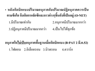 • หลังเกิดบิกแบงปริมาณอนุภาคกับปริมาณปฏิอนุภาคควรเป็น ตามข้อใด จึงเกิดกาแล็กซีและดาวต่างๆขึ้นดังที่เป็นอยู่ (O-NET) 
1.มีปริมาณเท่ากัน 2.อนุภาคมีปริมาณมากกว่า 
3.ปฏิอนุภาคมีปริมาณมากกว่า 4.เป็นไปได้ทุกข้อ 
อนุภาคใดไม่เป็นอนุภาคพื้นฐานเมื่อเกิดบิกแบง (B-PAT 2 มี.ค.52) 
1.โฟตอน 2.อิเล็กตรอน 3.นิวตรอน 4.ควาร์ก  