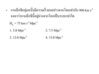 •กาแล็กซีกลุ่มหนึ่งมีความเร็วถอยห่างจากโลกเท่ากับ 900 km s-1 จงหาว่ากาแล็กซีนี้อยู่ห่างจากโลกเป็นระยะเท่าใด 
H0 = 75 km s-1 Mpc-1 
1. 5.0 Mpc-1 2. 7.5 Mpc-1 
3. 12.0 Mpc-1 4. 15.0 Mpc-1 
 