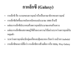 กาแล็กซี (Galaxy) 
•กาแล็กซี คือ ระบบของดาวฤกษ์ หรือเป็นอาณาจักรของดาวฤกษ์ 
•กาแล็กซีเกิดขึ้นมาหลังจากบิกแบงประมาณ 1000 ล้านปี 
•แต่ละกาแล็กซีประกอบด้วยดาวฤกษ์ประมาณแสนล้านดวง 
•แต่ละกาแล็กซีคงสภาพอยู่ได้ด้วยแรงความโน้มถ่วงระหว่างดาวฤกษ์กับ หลุมดา •ระหว่างดาวฤกษ์จะมีกลุ่มแก๊สและฝุ่นละออง เรียกว่า เนบิวลา (nebula) 
•กาแล็กซีของเรามีชื่อว่า กาแล็กซีทางช้างเผือก หรือ Milky Way Galaxy  