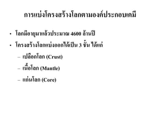 การแบ่งโครงสร้างโลกตามองค์ประกอบเคมี 
•โลกมีอายุมาแล้วประมาณ 4600 ล้านปี 
•โครงสร้างโลกแบ่งออกได้เป็น 3 ชั้น ได้แก่ 
–เปลือกโลก (Crust) 
–เนื้อโลก (Mantle) 
–แก่นโลก (Core)  