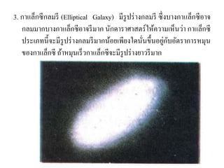3. กาแล็กซีกลมรี (Elliptical Galaxy) มีรูปร่างกลมรี ซึ่งบางกาแล็กซีอาจ กลมมากบางกาแล็กซีอาจรีมาก นักดาราศาสตร์ให้ความเห็นว่า กาแล็กซี ประเภทนี้จะมีรูปร่างกลมรีมากน้อยเพียงใดนั่นขึ้นอยู่กับอัตราการหมุน ของกาแล็กซี ถ้าหมุนเร็วกาแล็กซีจะมีรูปร่างยาวรีมาก  