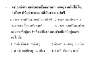 •ดาวฤกษ์จานวนนับแสนล้านดวงสามารถอยู่รวมกันได้ โดย อาศัยแรงโน้มถ่วงระหว่างสิ่งใดของกาแล็กซี 
1. มวลดาวฤกษ์กับมวลสารในกาแล็กซี 2. มวลดาวฤกษ์ของดาว 
3. มวลสารทั้งหมดกับหลุมดา 4. มวลดาวฤกษ์กับมวลโลก 
•กลุ่มดาวที่อยู่ทางซีกฟ้าเหนือของทางช้างเผือกมีกลุ่มดาว อะไรบ้าง 
1. สารถี ค้างคาว คนยิงธนู 2. ค้างคาว คนยิงธนู แมงป่อง 
3. สารถี คนยิงธนู แมงป่อง 4. สารถี ค้างคาว หงส์  