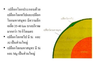 • เปลือกโลกประกอบด้วย เปลือกโลกทวีปและเปลือก โลกมหาสมุทร มีความลึก เฉลี่ย 35-40 km บางบริเวณ มากกว่า 70 กิโลเมตร •เปลือกโลกทวีป มี Si และ Al เป็นส่วนใหญ่ •เปลือกโลกมหาสมุทร มี Si และ Mg เป็นส่วนใหญ่  