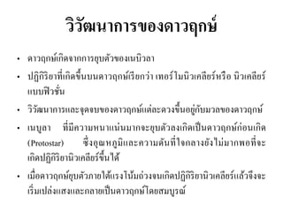 วิวัฒนาการของดาวฤกษ์ 
•ดาวฤกษ์เกิดจากการยุบตัวของเนบิวลา 
•ปฏิกิริยาที่เกิดขึ้นบนดาวฤกษ์เรียกว่า เทอร์โมนิวเคลียร์หรือ นิวเคลียร์ แบบฟิวชั่น 
•วิวัฒนาการและจุดจบของดาวฤกษ์แต่ละดวงขึ้นอยู่กับมวลของดาวฤกษ์ •เนบูลา ที่มีความหนาแน่นมากจะยุบตัวลงเกิดเป็นดาวฤกษ์ก่อนเกิด (Protostar) ซึ่งอุณหภูมิและความดันที่ใจกลางยังไม่มากพอที่จะ เกิดปฏิกิริยานิวเคลียร์ขึ้นได้ 
•เมื่อดาวฤกษ์ยุบตัวภายใต้แรงโน้มถ่วงจนเกิดปฏิกิริยานิวเคลียร์แล้วจึงจะ เริ่มเปล่งแสงและกลายเป็นดาวฤกษ์โดยสมบูรณ์  