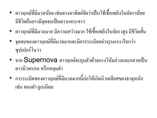 •ดาวฤกษ์ที่มีมวลน้อย เช่นดวงอาทิตย์จัดว่าเป็นใช้เชื้อเพลิงในอัตราน้อย มีชีวิตยืนยาวมีจุดจบเป็นดาวแคระขาว 
•ดาวฤกษ์ที่มีมวลมาก มีความสว่างมาก ใช้เชื้อเพลิงในอัตราสูง มีชีวิตสั้น 
•จุดจบของดาวฤกษ์ที่มีมวลมากจะมีการระเบิดอย่างรุนแรง เรียกว่า ซุปเปอร์โนวา •จาก Supernova ดาวฤกษ์จะยุบตัวด้วยแรงโน้มถ่วงและกลายเป็น ดาวนิวตรอน หรือหลุมดา 
•การระเบิดของดาวฤกษ์ที่มีมวลมากนี้ก่อให้เกิดนิวเคลียสของธาตุหนัก เช่น ทองคา ยูเรเนียม  