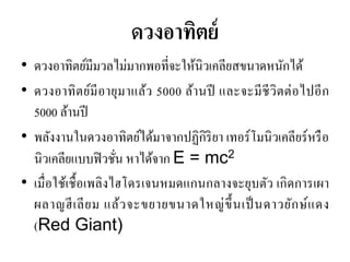 ดวงอาทิตย์ 
•ดวงอาทิตย์มีมวลไม่มากพอที่จะให้นิวเคลียสขนาดหนักได้ •ดวงอาทิตย์มีอายุมาแล้ว 5000 ล้านปี และจะมีชีวิตต่อไปอีก 5000 ล้านปี 
•พลังงานในดวงอาทิตย์ได้มาจากปฏิกิริยา เทอร์โมนิวเคลียร์หรือ นิวเคลียแบบฟิวชั่น หาได้จาก E = mc2 
•เมื่อใช้เชื้อเพลิงไฮโดรเจนหมดแกนกลางจะยุบตัว เกิดการเผา ผลาญฮีเลียม แล้วจะขยายขนาดใหญ่ขึ้นเป็นดาวยักษ์แดง (Red Giant)  