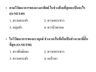 •ตามวิวัฒนาการของดวงอาทิตย์ ในช่วงท้ายที่สุดจะเป็นอะไร (O-NET49) 
1. ดาวแคระดา 2. ดาวแคระขาว 
3. หลุมดา 4. ดาวนิวตรอน 
•ในวิวัฒนาการของดาวฤกษ์ ช่วงเวลาในข้อใดเป็นช่วงเวลาที่สั้น ที่สุด (O-NET50) 
1. ดาวยักษ์แดง 2. ดาวแคระขาว 
3. ดาวแคระดา 4. เนบิวลา 
 