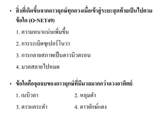 •สิ่งที่เกิดขึ้นจากดาวฤกษ์ทุกดวงเมื่อเข้าสู่ระยะสุดท้ายเป็นไปตาม ข้อใด (O-NET49) 
1. ความหนาแน่นเพิ่มขึ้น 
2. การระเบิดซุเปอร์โนวา 
3. การกลายสภาพเป็นดาวนิวตรอน 
4. มวลสลายไปหมด 
•ข้อใดคือจุดจบของดาวฤกษ์ที่มีมวลมากกว่าดวงอาทิตย์ 
1. เนบิวลา 2. หลุมดา 
3. ดาวแคระดา 4. ดาวยักษ์แดง 
 