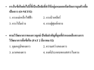•แรงในข้อใดต่อไปนี้ที่เป็นปัจจัยที่ทาให้กลุ่มหมอกแก๊สเกิดการยุบตัวเพื่อ เป็นดาว (O-NET52) 
1. แรงแม่เหล็กไฟฟ้า 2. แรงนิวเคลียร์ 
3. แรงโน้มถ่วง 4. แรงสู่ศูนย์กลาง 
•ตามวิวัฒนาการของดาวฤกษ์ ปัจจัยสาคัญที่สุดที่กาหนดเส้นทางการ วิวัฒนาการคือข้อใด (PAT 2 มีนาคม 52) 
1. อุณหภูมิของดาว 2. ความสว่างของดาว 
3. มวลของดาว 4. องค์ประกอบของสสารในตวง 
 