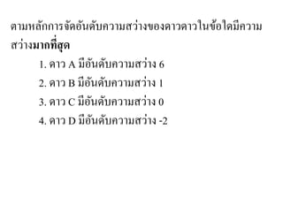ตามหลักการจัดอันดับความสว่างของดาวดาวในข้อใดมีความ สว่างมากที่สุด 
1. ดาว A มีอันดับความสว่าง 6 
2. ดาว B มีอันดับความสว่าง 1 
3. ดาว C มีอันดับความสว่าง 0 
4. ดาว D มีอันดับความสว่าง -2  